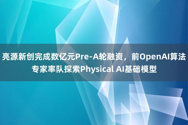 亮源新创完成数亿元Pre-A轮融资，前OpenAI算法专家率队探索Physical AI基础模型