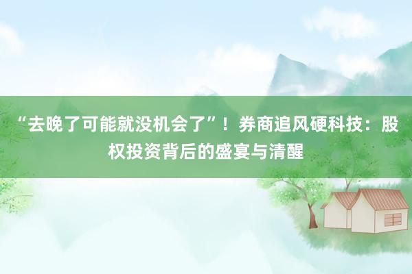 “去晚了可能就没机会了”！券商追风硬科技：股权投资背后的盛宴与清醒