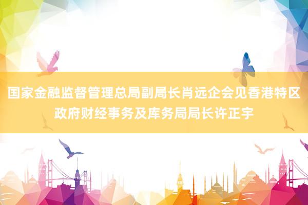 国家金融监督管理总局副局长肖远企会见香港特区政府财经事务及库务局局长许正宇