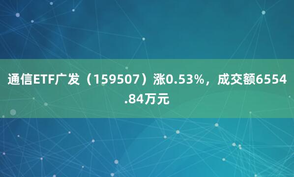 通信ETF广发（159507）涨0.53%，成交额6554.84万元