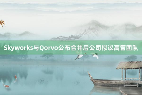 Skyworks与Qorvo公布合并后公司拟议高管团队