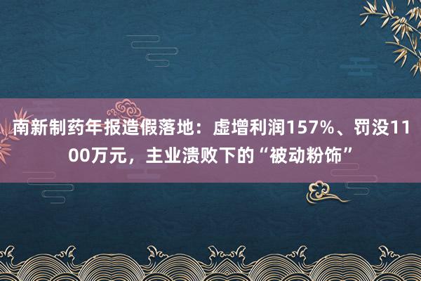 南新制药年报造假落地：虚增利润157%、罚没1100万元，主业溃败下的“被动粉饰”