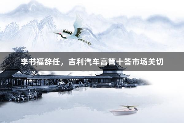 李书福辞任，吉利汽车高管十答市场关切