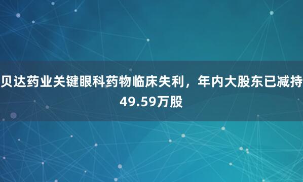 贝达药业关键眼科药物临床失利，年内大股东已减持49.59万股