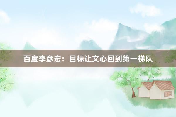 百度李彦宏：目标让文心回到第一梯队