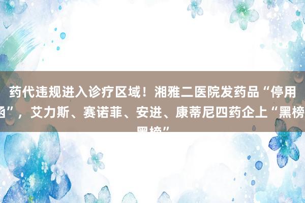 药代违规进入诊疗区域！湘雅二医院发药品“停用函”，艾力斯、赛诺菲、安进、康蒂尼四药企上“黑榜”