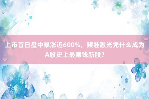 上市首日盘中暴涨近600%，频准激光凭什么成为A股史上最赚钱新股？