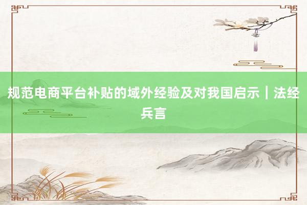 规范电商平台补贴的域外经验及对我国启示︱法经兵言