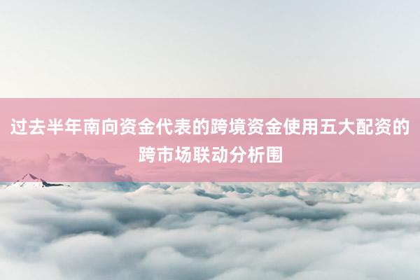 过去半年南向资金代表的跨境资金使用五大配资的跨市场联动分析围