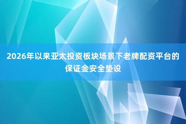 2026年以来亚太投资板块场景下老牌配资平台的保证金安全垫设