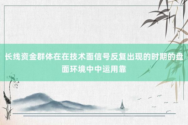 长线资金群体在在技术面信号反复出现的时期的盘面环境中中运用靠