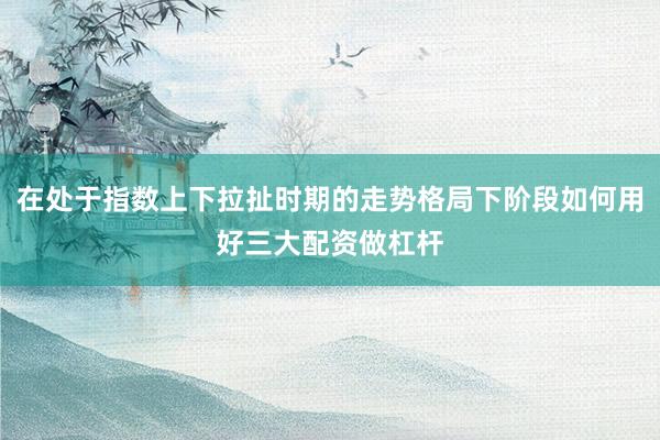 在处于指数上下拉扯时期的走势格局下阶段如何用好三大配资做杠杆