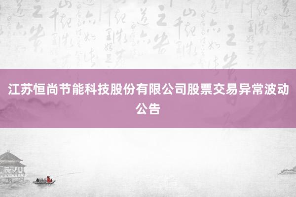 江苏恒尚节能科技股份有限公司股票交易异常波动公告