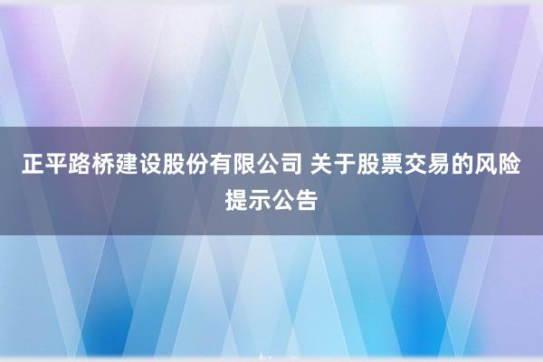 正平路桥建设股份有限公司 关于股票交易的风险提示公告