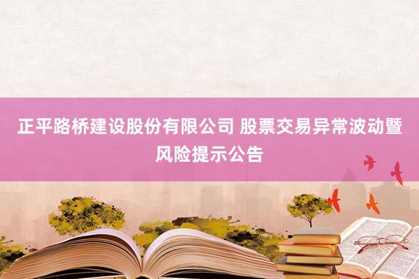 正平路桥建设股份有限公司 股票交易异常波动暨风险提示公告