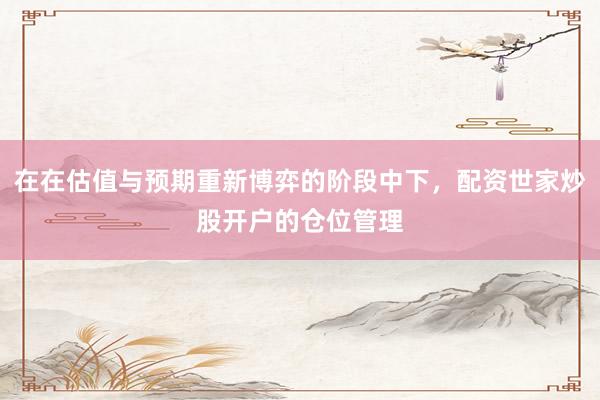 在在估值与预期重新博弈的阶段中下，配资世家炒股开户的仓位管理