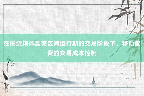 在围绕箱体震荡区间运行期的交易阶段下，移动配资的交易成本控制