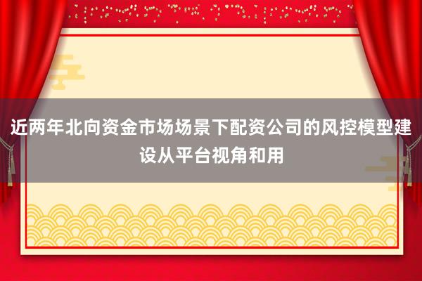 近两年北向资金市场场景下配资公司的风控模型建设从平台视角和用