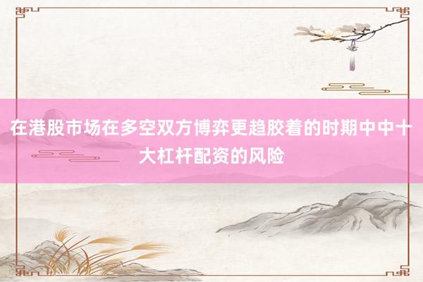 在港股市场在多空双方博弈更趋胶着的时期中中十大杠杆配资的风险