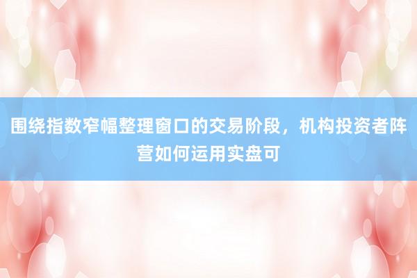 围绕指数窄幅整理窗口的交易阶段，机构投资者阵营如何运用实盘可