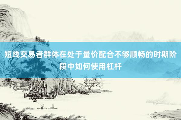 短线交易者群体在处于量价配合不够顺畅的时期阶段中如何使用杠杆
