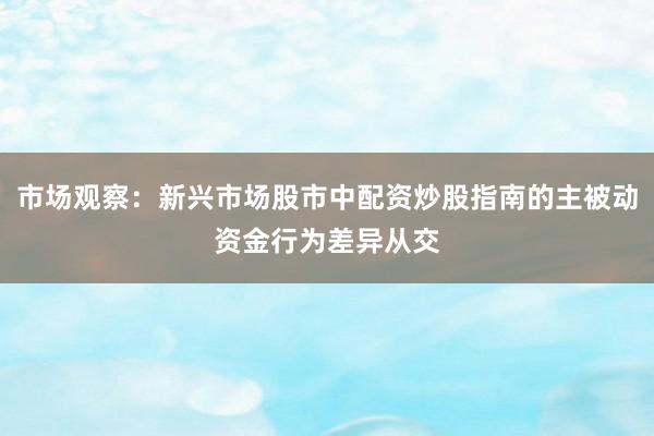 市场观察：新兴市场股市中配资炒股指南的主被动资金行为差异从交
