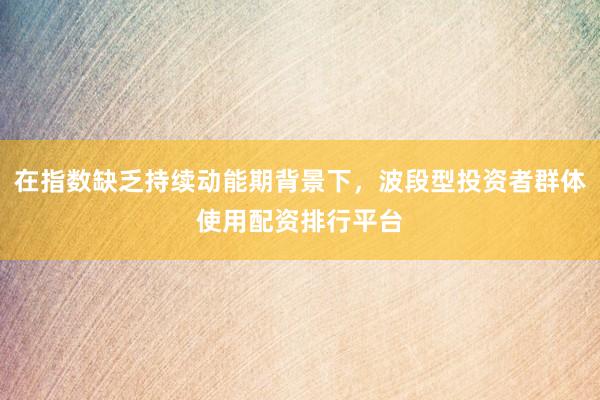 在指数缺乏持续动能期背景下，波段型投资者群体使用配资排行平台
