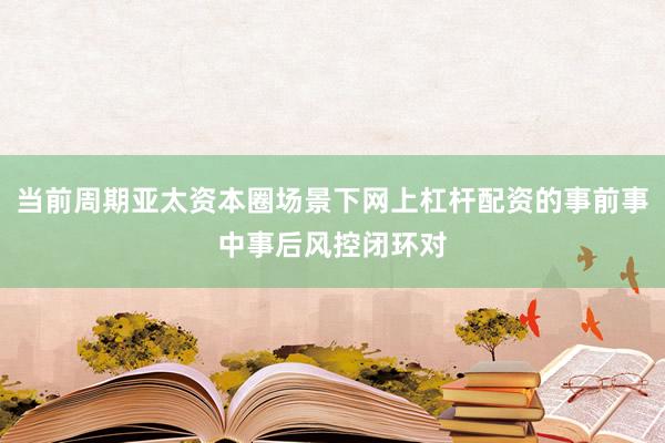 当前周期亚太资本圈场景下网上杠杆配资的事前事中事后风控闭环对