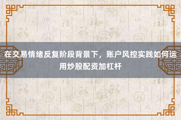 在交易情绪反复阶段背景下，账户风控实践如何运用炒股配资加杠杆