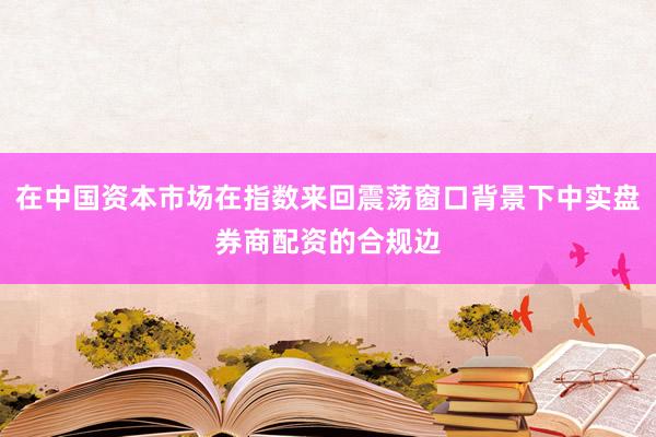 在中国资本市场在指数来回震荡窗口背景下中实盘券商配资的合规边