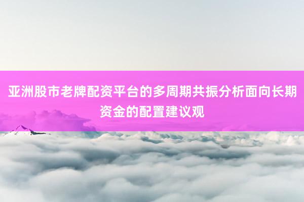 亚洲股市老牌配资平台的多周期共振分析面向长期资金的配置建议观