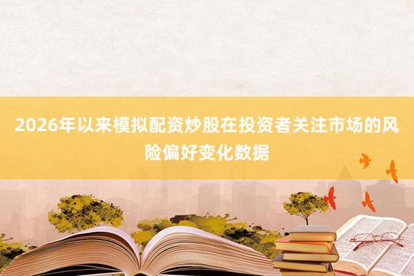 2026年以来模拟配资炒股在投资者关注市场的风险偏好变化数据