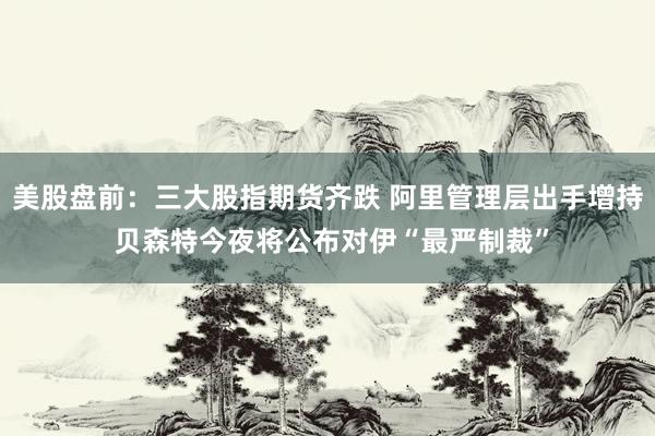 美股盘前：三大股指期货齐跌 阿里管理层出手增持 贝森特今夜将公布对伊“最严制裁”