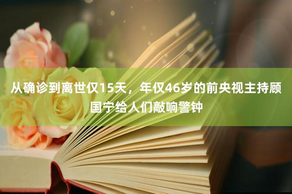 从确诊到离世仅15天，年仅46岁的前央视主持顾国宁给人们敲响警钟
