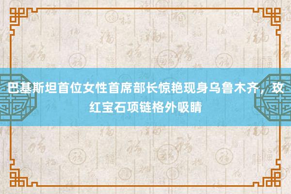 巴基斯坦首位女性首席部长惊艳现身乌鲁木齐，玫红宝石项链格外吸睛