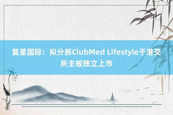 复星国际：拟分拆ClubMed Lifestyle于港交所主板独立上市