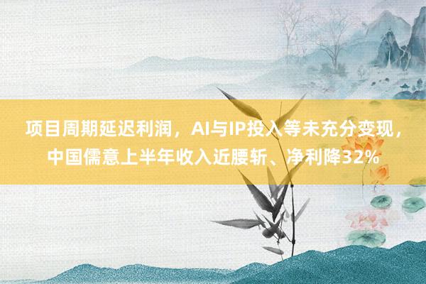 项目周期延迟利润，AI与IP投入等未充分变现，中国儒意上半年收入近腰斩、净利降32%