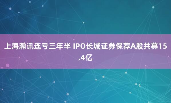 上海瀚讯连亏三年半 IPO长城证券保荐A股共募15.4亿