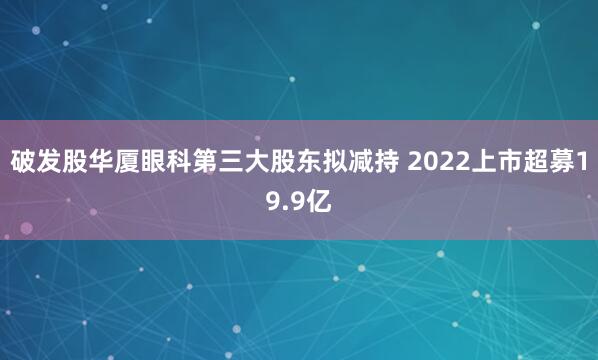 破发股华厦眼科第三大股东拟减持 2022上市超募19.9亿