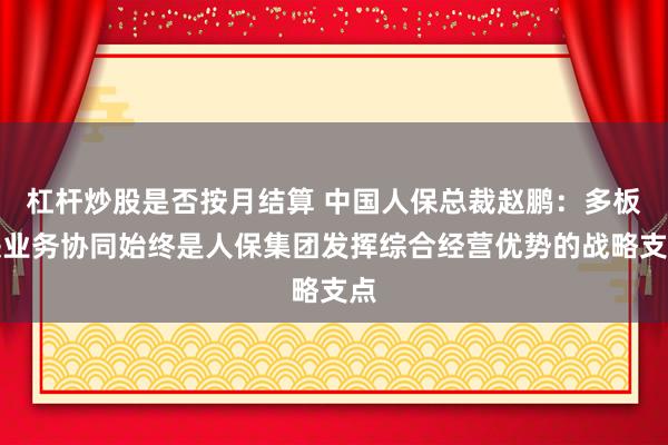 杠杆炒股是否按月结算 中国人保总裁赵鹏:多板块业务协同始终是人保集团发挥综合经营优势的战略支点