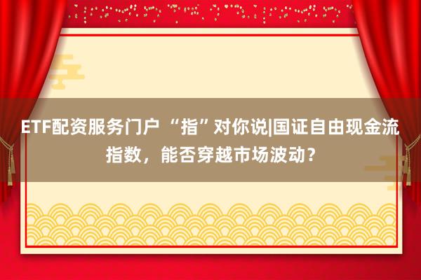 ETF配资服务门户 “指”对你说|国证自由现金流指数,能否穿越市场波动?