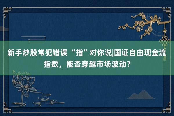 新手炒股常犯错误 “指”对你说|国证自由现金流指数,能否穿越市场波动?