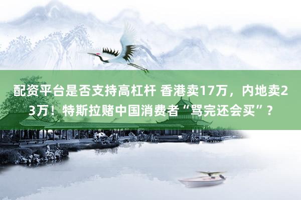 配资平台是否支持高杠杆 香港卖17万，内地卖23万！特斯拉赌中国消费者“骂完还会买”？