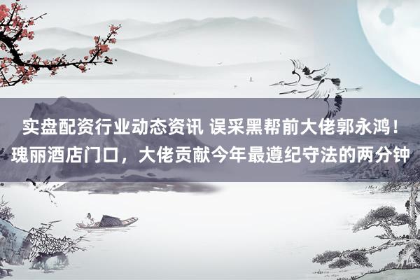 实盘配资行业动态资讯 误采黑帮前大佬郭永鸿！瑰丽酒店门口，大佬贡献今年最遵纪守法的两分钟