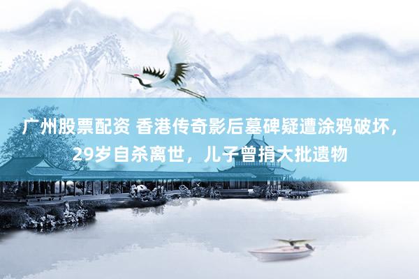 广州股票配资 香港传奇影后墓碑疑遭涂鸦破坏，29岁自杀离世，儿子曾捐大批遗物