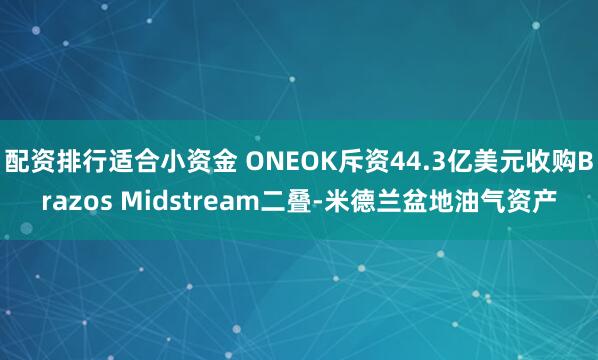 配资排行适合小资金 ONEOK斥资44.3亿美元收购Brazos Midstream二叠‑米德兰盆地油气资产