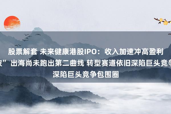 股票解套 未来健康港股IPO：收入加速冲高盈利却“溜坡” 出海尚未跑出第二曲线 转型赛道依旧深陷巨头竞争包围圈