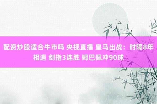 配资炒股适合牛市吗 央视直播 皇马出战：时隔8年相遇 剑指3连胜 姆巴佩冲90球