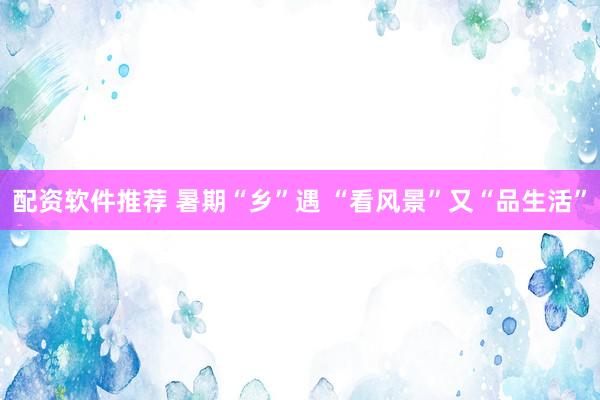 配资软件推荐 暑期“乡”遇 “看风景”又“品生活”