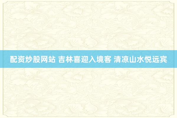 配资炒股网站 吉林喜迎入境客 清凉山水悦远宾